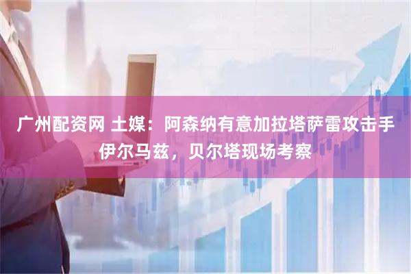 广州配资网 土媒:阿森纳有意加拉塔萨雷攻击手伊尔马兹,贝尔塔现场考察