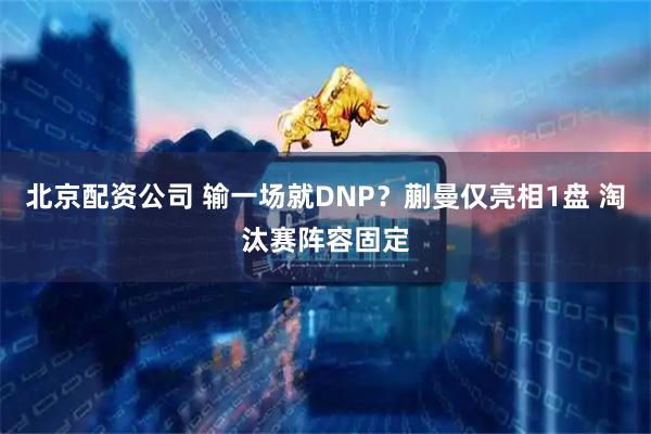 北京配资公司 输一场就DNP?蒯曼仅亮相1盘 淘汰赛阵容固定