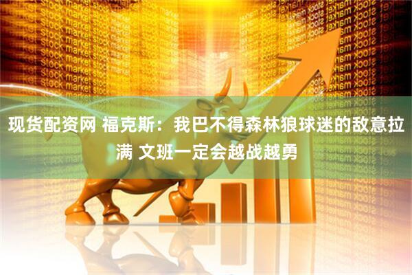 现货配资网 福克斯：我巴不得森林狼球迷的敌意拉满 文班一定会越战越勇