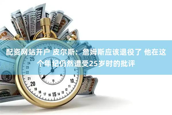 配资网站开户 皮尔斯：詹姆斯应该退役了 他在这个年纪仍然遭受25岁时的批评