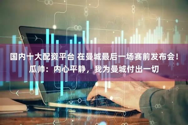 国内十大配资平台 在曼城最后一场赛前发布会!瓜帅:内心平静,我为曼城付出一切