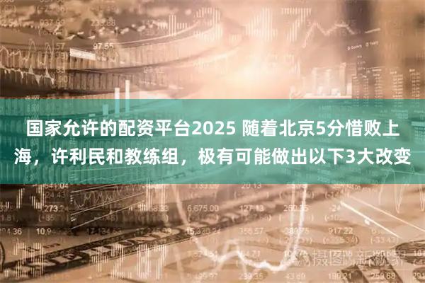 国家允许的配资平台2025 随着北京5分惜败上海,许利民和教练组,极有可能做出以下3大改变