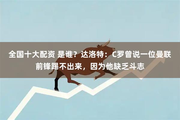 全国十大配资 是谁？达洛特：C罗曾说一位曼联前锋踢不出来，因为他缺乏斗志