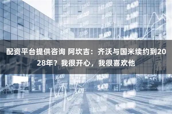 配资平台提供咨询 阿坎吉：齐沃与国米续约到2028年？我很开心，我很喜欢他
