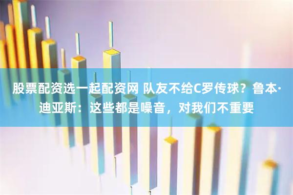 股票配资选一起配资网 队友不给C罗传球？鲁本·迪亚斯：这些都是噪音，对我们不重要