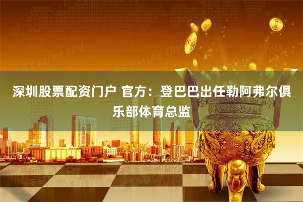 深圳股票配资门户 官方：登巴巴出任勒阿弗尔俱乐部体育总监